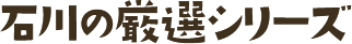 石川の厳選シリーズ 